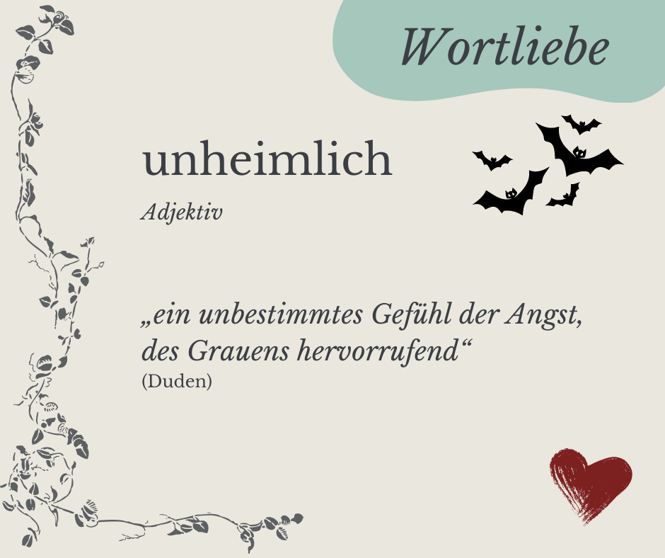 Wortliebe: unheimlich; Bedeutung laut Duden: ein unbestimmtes Gefühl der Angst, des Grauens hervorrufend